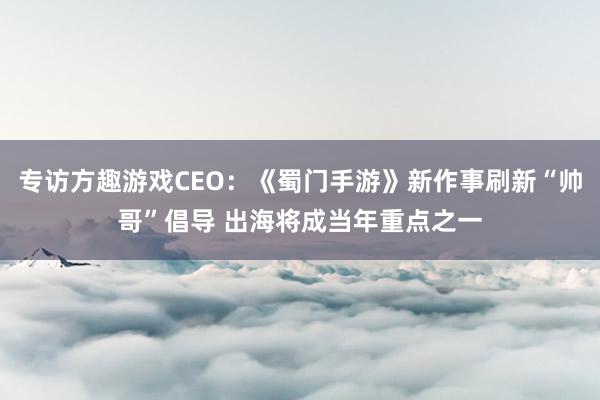 专访方趣游戏CEO：《蜀门手游》新作事刷新“帅哥”倡导 出海将成当年重点之一