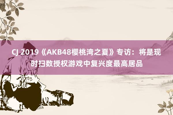 CJ 2019《AKB48樱桃湾之夏》专访:将是现时扫数授权游戏中复兴度最高居品
